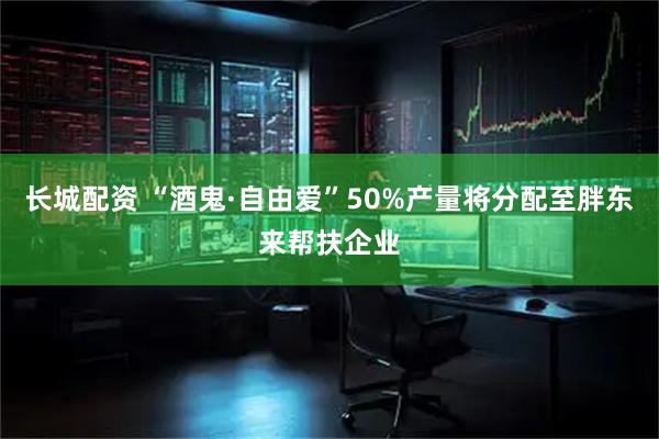 长城配资 “酒鬼·自由爱”50%产量将分配至胖东来帮扶企业