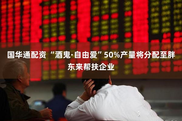 国华通配资 “酒鬼·自由爱”50%产量将分配至胖东来帮扶企业