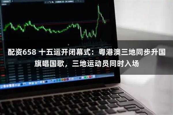 配资658 十五运开闭幕式：粤港澳三地同步升国旗唱国歌，三地运动员同时入场