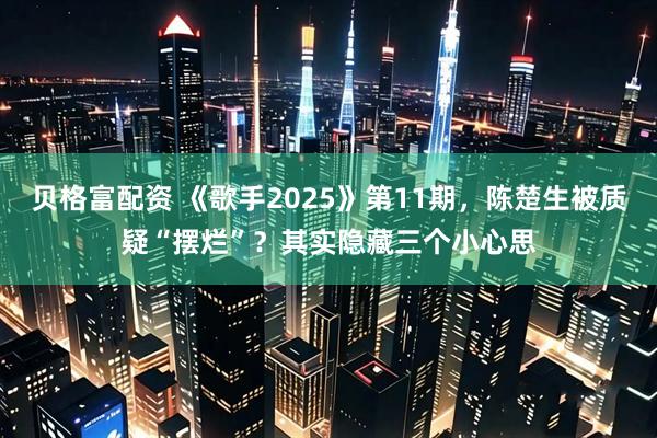 贝格富配资 《歌手2025》第11期，陈楚生被质疑“摆烂”？其实隐藏三个小心思