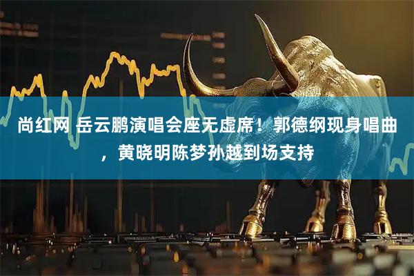 尚红网 岳云鹏演唱会座无虚席！郭德纲现身唱曲，黄晓明陈梦孙越到场支持
