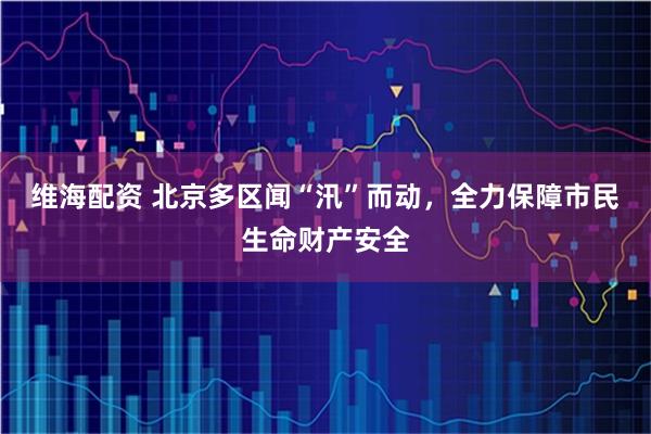 维海配资 北京多区闻“汛”而动，全力保障市民生命财产安全