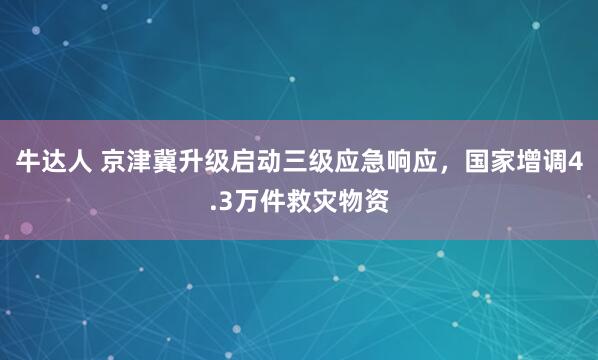 牛达人 京津冀升级启动三级应急响应，国家增调4.3万件救灾物资