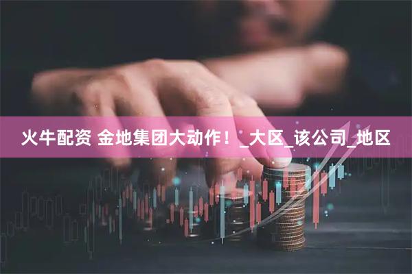 火牛配资 金地集团大动作！_大区_该公司_地区