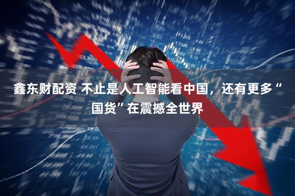 鑫东财配资 不止是人工智能看中国，还有更多“国货”在震撼全世界