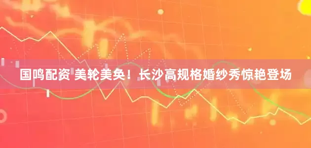 国鸣配资 美轮美奂！长沙高规格婚纱秀惊艳登场