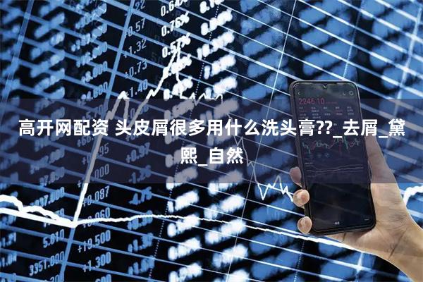 高开网配资 头皮屑很多用什么洗头膏??_去屑_黛熙_自然