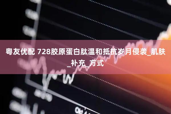 粤友优配 728胶原蛋白肽温和抵抗岁月侵袭_肌肤_补充_方式
