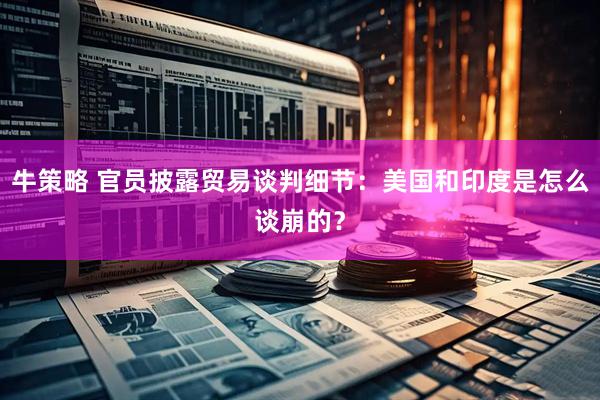 牛策略 官员披露贸易谈判细节：美国和印度是怎么谈崩的？