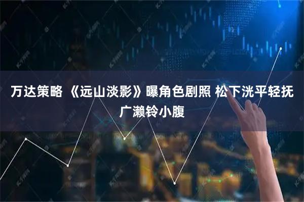 万达策略 《远山淡影》曝角色剧照 松下洸平轻抚广濑铃小腹