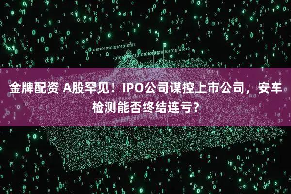 金牌配资 A股罕见！IPO公司谋控上市公司，安车检测能否终结连亏？