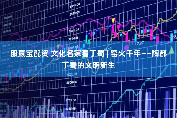 股赢宝配资 文化名家看丁蜀 | 窑火千年——陶都丁蜀的文明新生