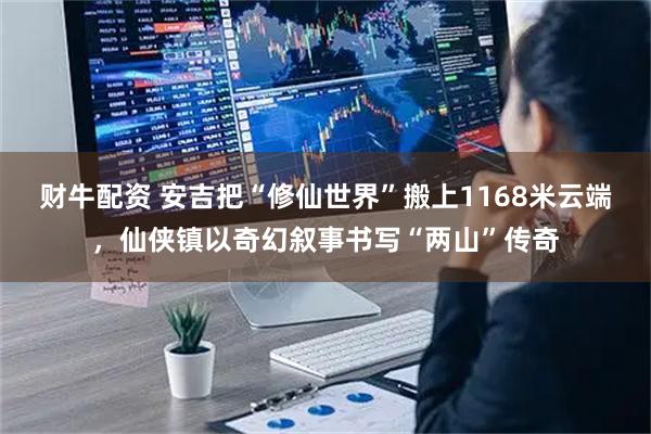 财牛配资 安吉把“修仙世界”搬上1168米云端，仙侠镇以奇幻叙事书写“两山”传奇