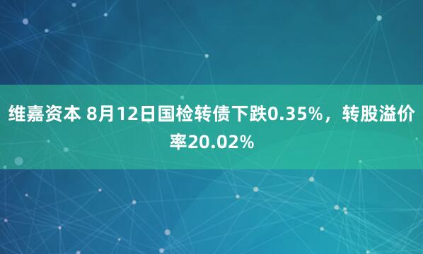 维嘉资本 8月12日国检转债下跌0.35%，转股溢价率20.02%
