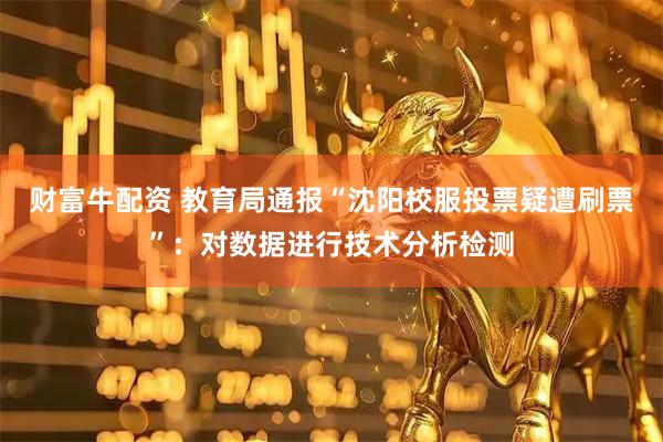 财富牛配资 教育局通报“沈阳校服投票疑遭刷票”：对数据进行技术分析检测