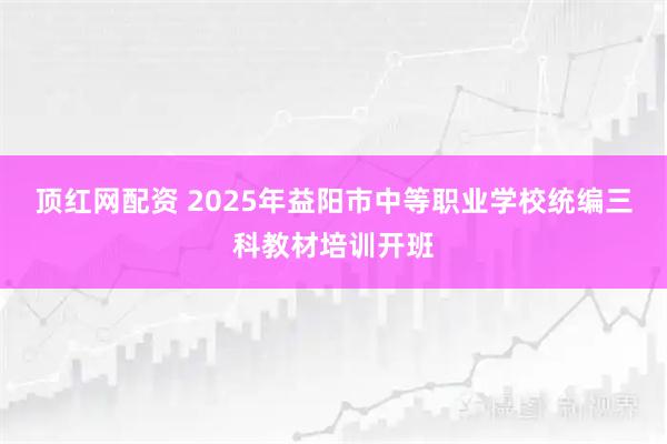 顶红网配资 2025年益阳市中等职业学校统编三科教材培训开班