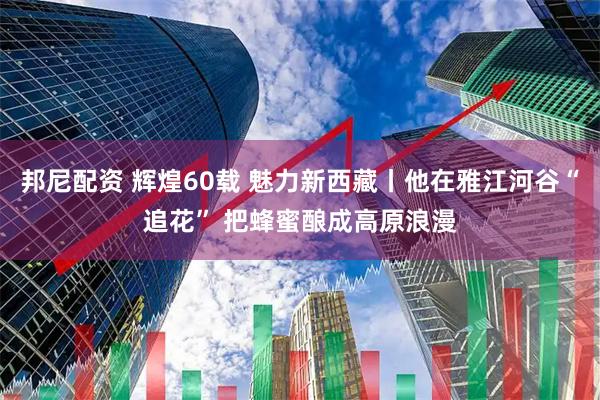 邦尼配资 辉煌60载 魅力新西藏丨他在雅江河谷“追花” 把蜂蜜酿成高原浪漫