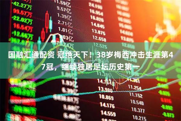 国融汇通配资 冠绝天下！38岁梅西冲击生涯第47冠，继续独居足坛历史第一