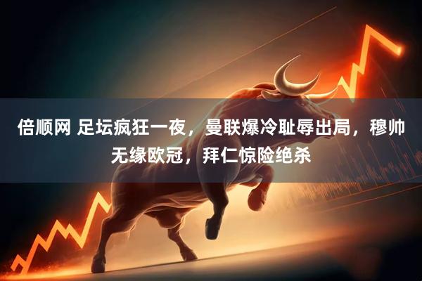 倍顺网 足坛疯狂一夜，曼联爆冷耻辱出局，穆帅无缘欧冠，拜仁惊险绝杀