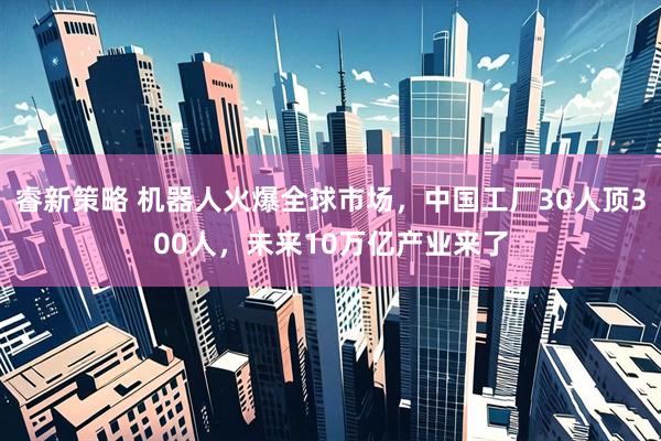 睿新策略 机器人火爆全球市场，中国工厂30人顶300人，未来10万亿产业来了