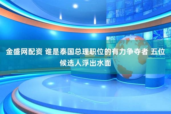金盛网配资 谁是泰国总理职位的有力争夺者 五位候选人浮出水面