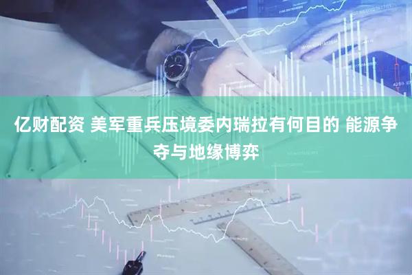 亿财配资 美军重兵压境委内瑞拉有何目的 能源争夺与地缘博弈