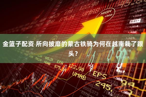 金篮子配资 所向披靡的蒙古铁骑为何在越南栽了跟头？