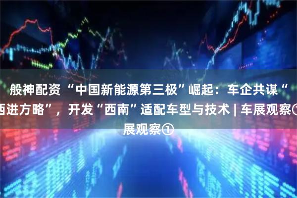 般神配资 “中国新能源第三极”崛起：车企共谋“西进方略”，开发“西南”适配车型与技术 | 车展观察①