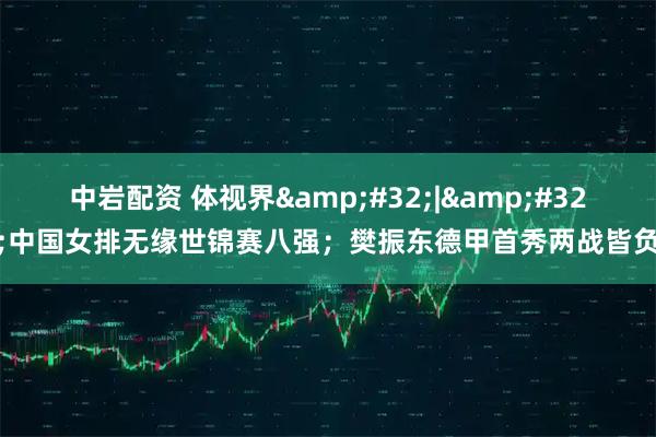 中岩配资 体视界&#32;|&#32;中国女排无缘世锦赛八强；樊振东德甲首秀两战皆负
