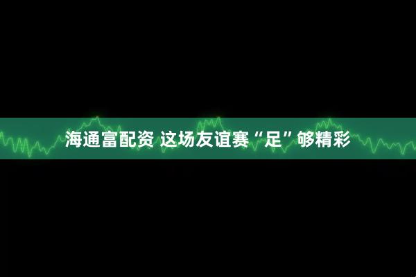 海通富配资 这场友谊赛“足”够精彩