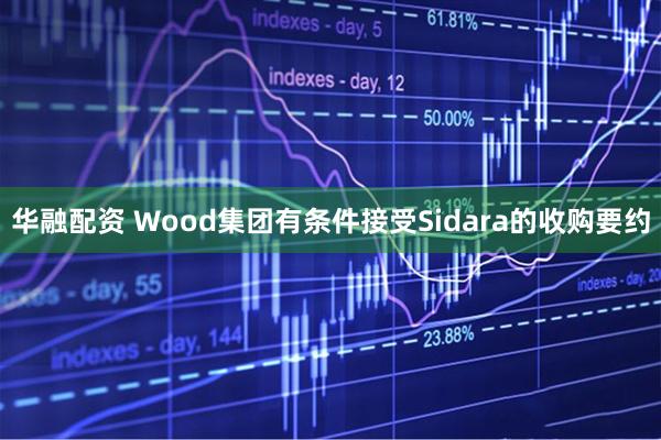 华融配资 Wood集团有条件接受Sidara的收购要约