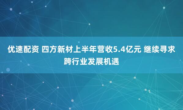 优速配资 四方新材上半年营收5.4亿元 继续寻求跨行业发展机遇