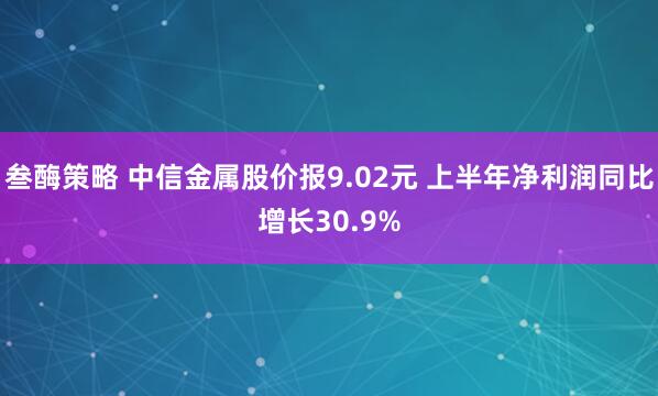 叁酶策略 中信金属股价报9.02元 上半年净利润同比增长30.9%