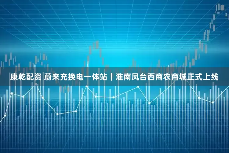 康乾配资 蔚来充换电一体站｜淮南凤台西商农商城正式上线