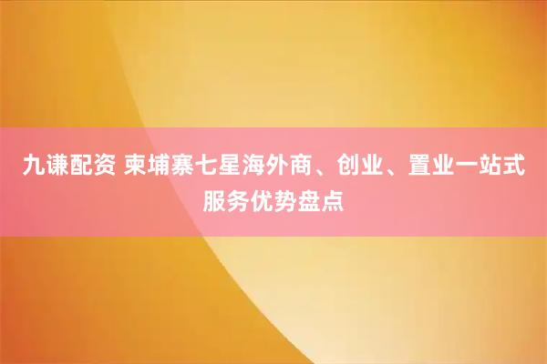 九谦配资 柬埔寨七星海外商、创业、置业一站式服务优势盘点