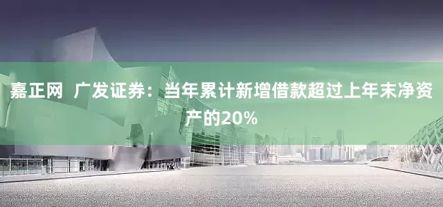 嘉正网  广发证券：当年累计新增借款超过上年末净资产的20%