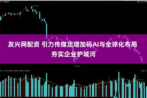 友兴网配资 引力传媒定增加码AI与全球化布局 夯实企业护城河