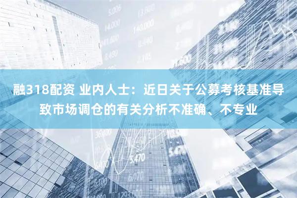 融318配资 业内人士：近日关于公募考核基准导致市场调仓的有关分析不准确、不专业