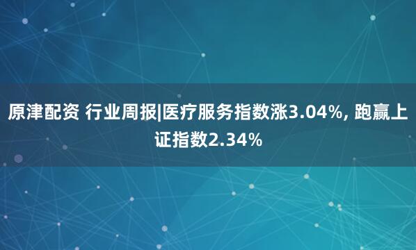 原津配资 行业周报|医疗服务指数涨3.04%, 跑赢上证指数2.34%