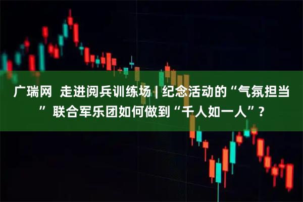 广瑞网  走进阅兵训练场 | 纪念活动的“气氛担当” 联合军乐团如何做到“千人如一人”？