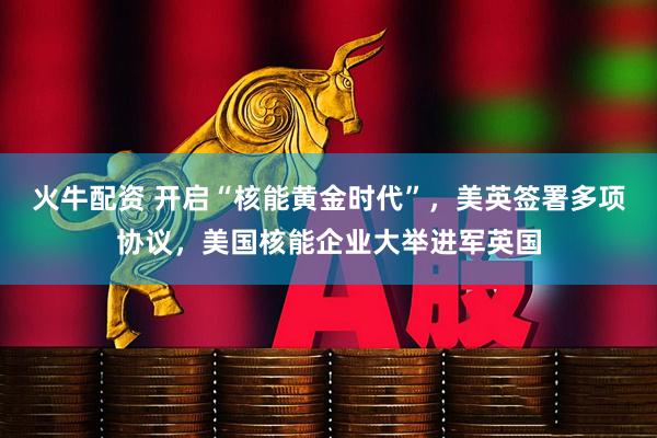 火牛配资 开启“核能黄金时代”，美英签署多项协议，美国核能企业大举进军英国