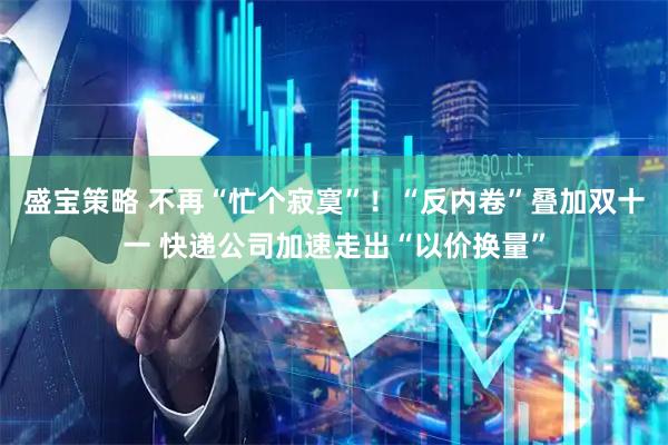 盛宝策略 不再“忙个寂寞”！“反内卷”叠加双十一 快递公司加速走出“以价换量”