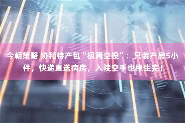 今朝策略 协和待产包“极简空投”:只装产房5小件,快递直送病房,入院空手也稳生完!