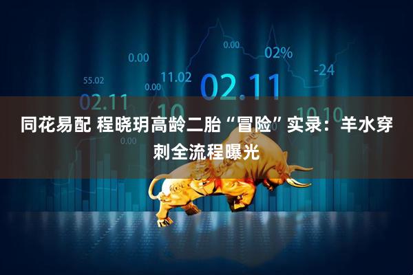 同花易配 程晓玥高龄二胎“冒险”实录:羊水穿刺全流程曝光
