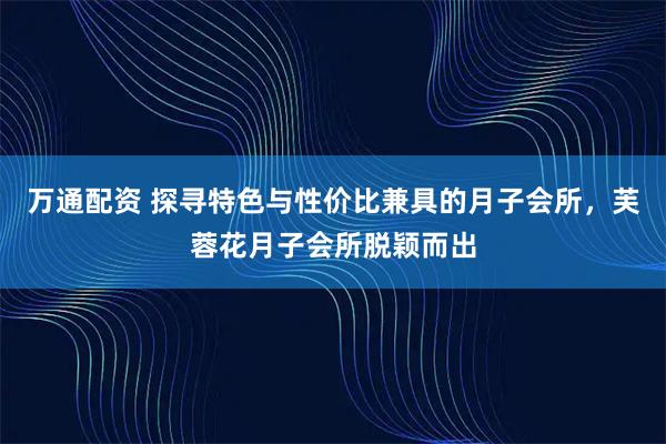 万通配资 探寻特色与性价比兼具的月子会所，芙蓉花月子会所脱颖而出