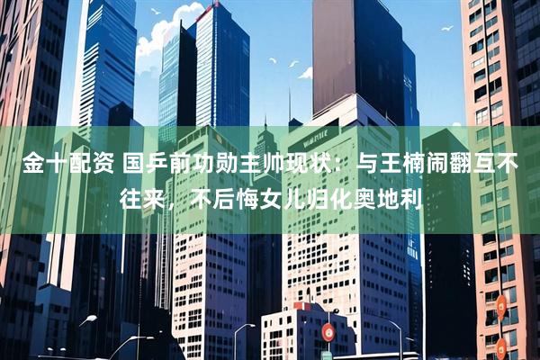 金十配资 国乒前功勋主帅现状：与王楠闹翻互不往来，不后悔女儿归化奥地利