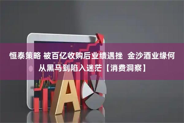 恒泰策略 被百亿收购后业绩遇挫 金沙酒业缘何从黑马到陷入迷茫【消费洞察】