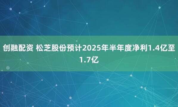 创融配资 松芝股份预计2025年半年度净利1.4亿至1.7亿