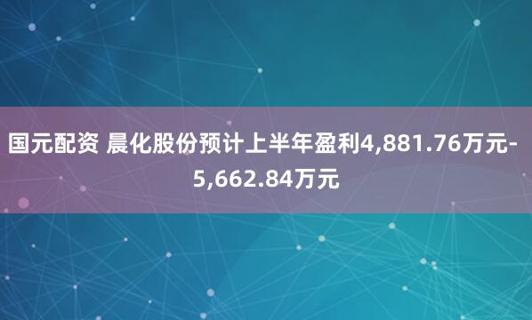 国元配资 晨化股份预计上半年盈利4,881.76万元- 5,662.84万元