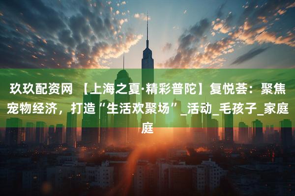 玖玖配资网 【上海之夏·精彩普陀】复悦荟：聚焦宠物经济，打造“生活欢聚场”_活动_毛孩子_家庭